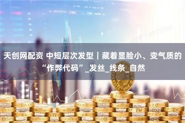 天创网配资 中短层次发型｜藏着显脸小、变气质的“作弊代码”_发丝_线条_自然