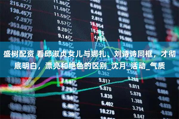 盛树配资 看邱淑贞女儿与娜扎、刘诗诗同框，才彻底明白，漂亮和绝色的区别_沈月_活动_气质