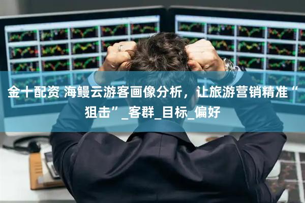金十配资 海鳗云游客画像分析，让旅游营销精准“狙击”_客群_目标_偏好