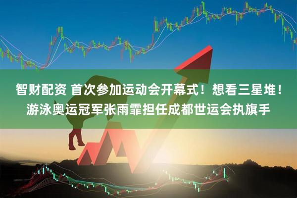智财配资 首次参加运动会开幕式！想看三星堆！游泳奥运冠军张雨霏担任成都世运会执旗手
