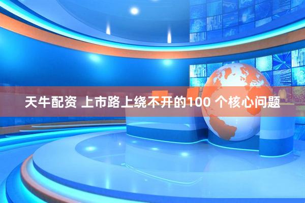 天牛配资 上市路上绕不开的100 个核心问题
