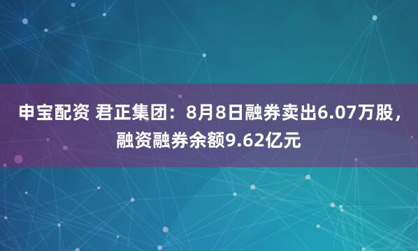 申宝配资 君正集团：8月8日融券卖出6.07万股，融资融券余额9.62亿元
