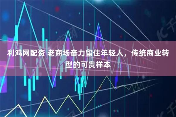 利鸿网配资 老商场奋力留住年轻人，传统商业转型的可贵样本