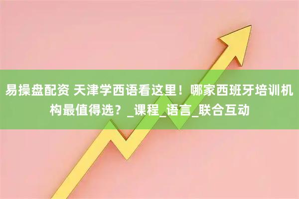 易操盘配资 天津学西语看这里！哪家西班牙培训机构最值得选？_课程_语言_联合互动
