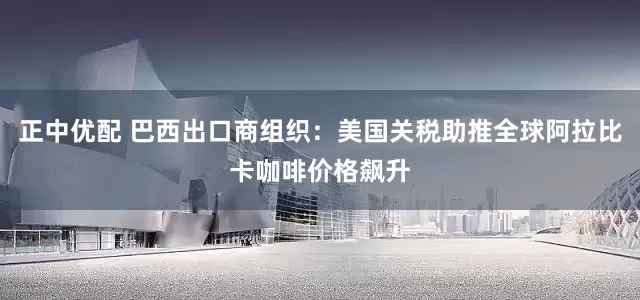 正中优配 巴西出口商组织：美国关税助推全球阿拉比卡咖啡价格飙升