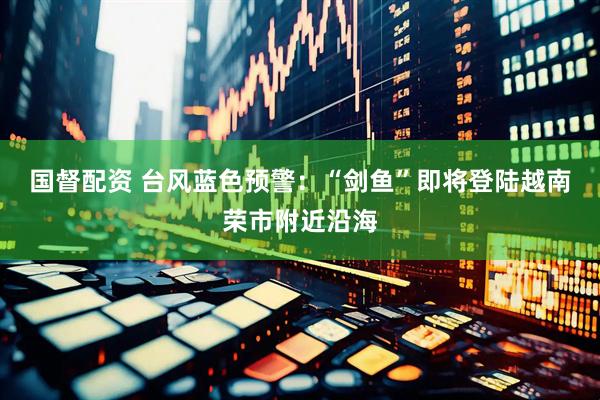 国督配资 台风蓝色预警：“剑鱼”即将登陆越南荣市附近沿海