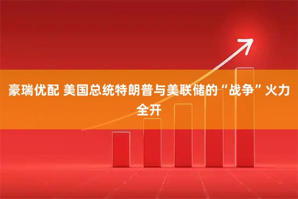 豪瑞优配 美国总统特朗普与美联储的“战争”火力全开