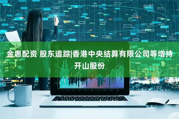 金惠配资 股东追踪|香港中央结算有限公司等增持开山股份