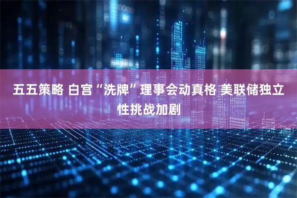 五五策略 白宫“洗牌”理事会动真格 美联储独立性挑战加剧