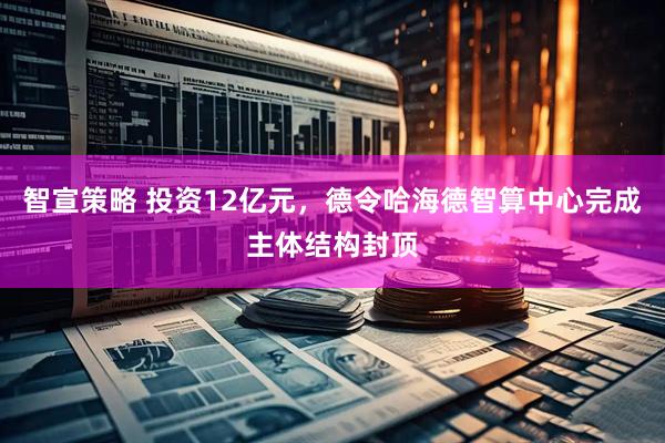 智宣策略 投资12亿元，德令哈海德智算中心完成主体结构封顶