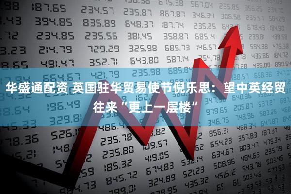 华盛通配资 英国驻华贸易使节倪乐思：望中英经贸往来“更上一层楼”