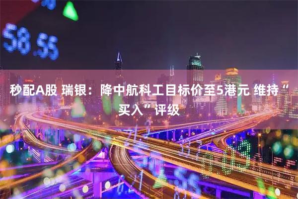 秒配A股 瑞银：降中航科工目标价至5港元 维持“买入”评级