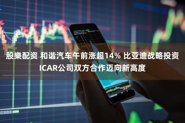 股樂配资 和谐汽车午前涨超14% 比亚迪战略投资ICAR公司双方合作迈向新高度