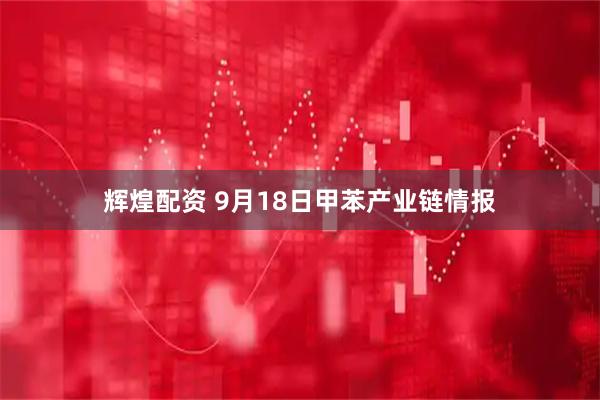 辉煌配资 9月18日甲苯产业链情报