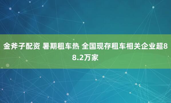 金斧子配资 暑期租车热 全国现存租车相关企业超88.2万家