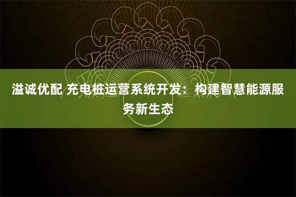 溢诚优配 充电桩运营系统开发:构建智慧能源服务新生态