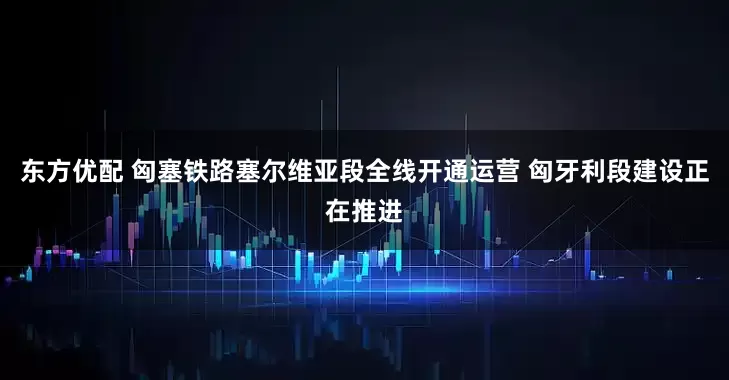 东方优配 匈塞铁路塞尔维亚段全线开通运营 匈牙利段建设正在推进