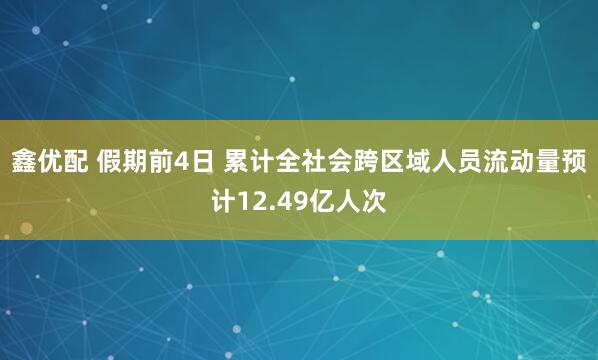 鑫优配 假期前4日 累计全社会跨区域人员流动量预计12.49亿人次