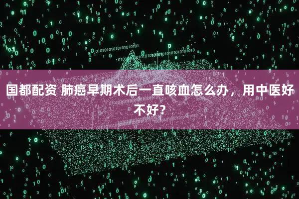 国都配资 肺癌早期术后一直咳血怎么办，用中医好不好？