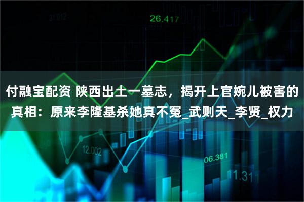 付融宝配资 陕西出土一墓志，揭开上官婉儿被害的真相：原来李隆基杀她真不冤_武则天_李贤_权力