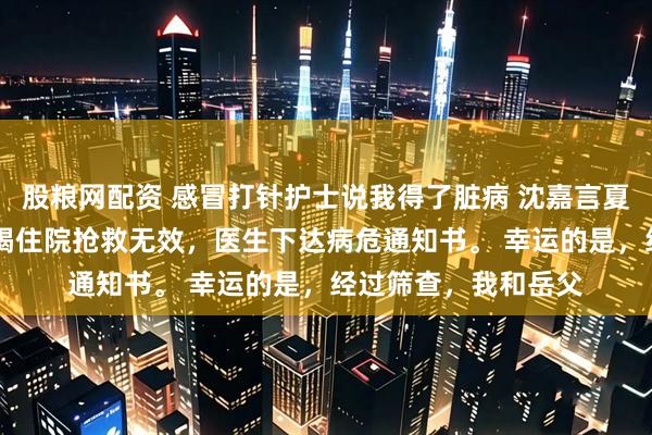 股粮网配资 感冒打针护士说我得了脏病 沈嘉言夏知予 岳父急性肝衰竭住院抢救无效，医生下达病危通知书。 幸运的是，经过筛查，我和岳父