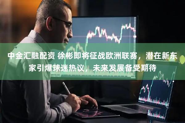 中金汇融配资 徐彬即将征战欧洲联赛,潜在新东家引爆球迷热议,未来发展备受期待