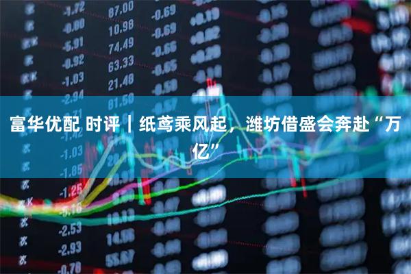 富华优配 时评｜纸鸢乘风起，潍坊借盛会奔赴“万亿”