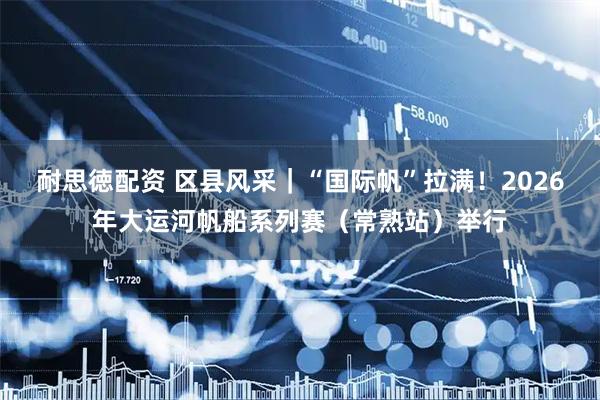 耐思徳配资 区县风采｜“国际帆”拉满！2026年大运河帆船系列赛（常熟站）举行