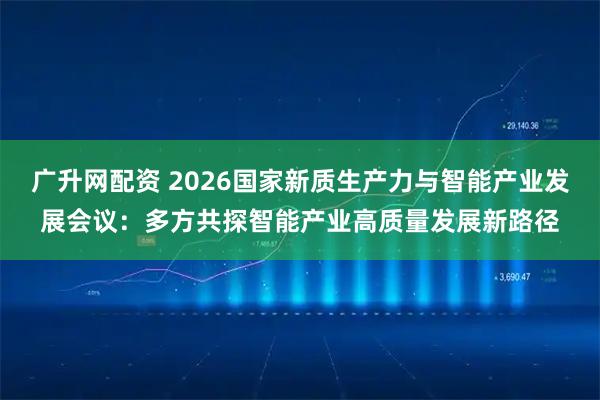 广升网配资 2026国家新质生产力与智能产业发展会议:多方共探智能产业高质量发展新路径