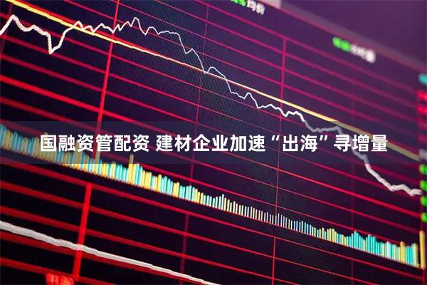 国融资管配资 建材企业加速“出海”寻增量