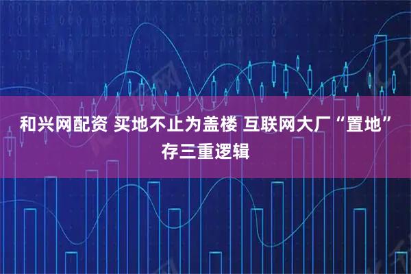 和兴网配资 买地不止为盖楼 互联网大厂“置地”存三重逻辑