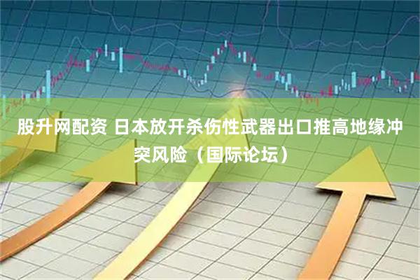 股升网配资 日本放开杀伤性武器出口推高地缘冲突风险（国际论坛）